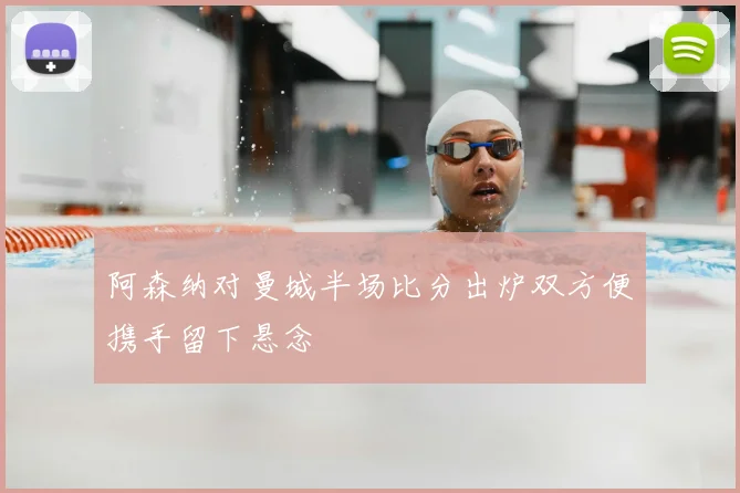 阿森纳对曼城半场比分出炉双方便携手留下悬念