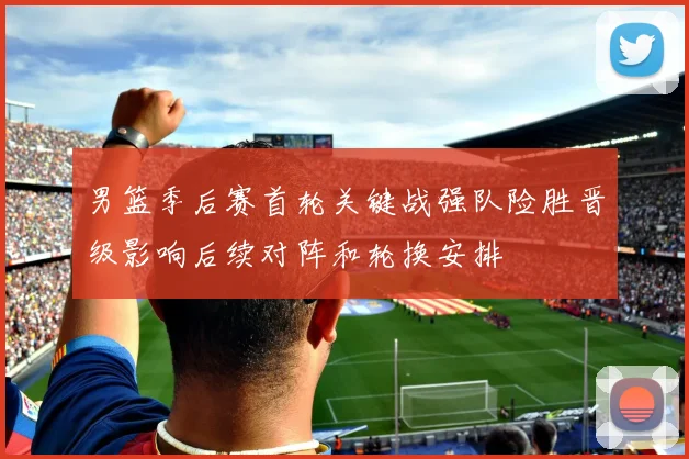 男篮季后赛首轮关键战强队险胜晋级影响后续对阵和轮换安排