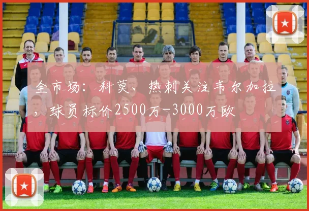 全市场：科莫、热刺关注韦尔加拉，球员标价2500万-3000万欧