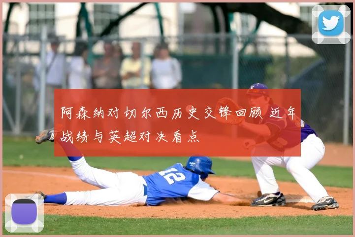 阿森纳对切尔西历史交锋回顾 近年战绩与英超对决看点