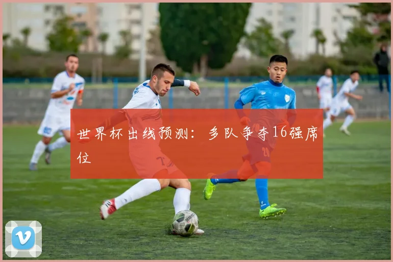 世界杯出线预测:多队争夺16强席位