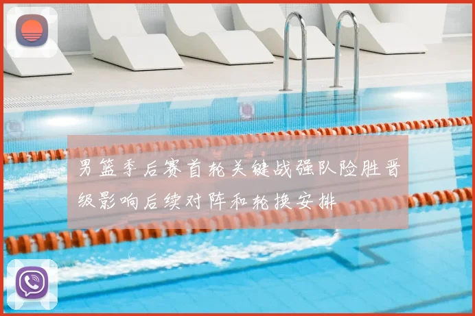 男篮季后赛首轮关键战强队险胜晋级影响后续对阵和轮换安排