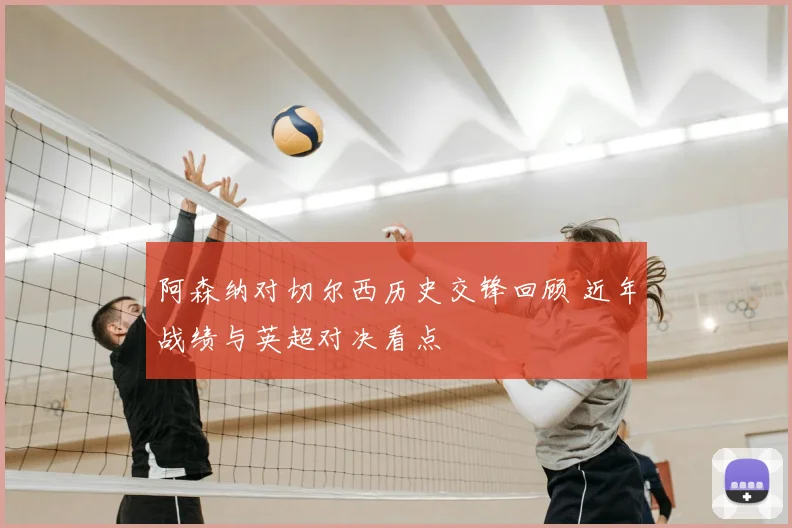 阿森纳对切尔西历史交锋回顾 近年战绩与英超对决看点