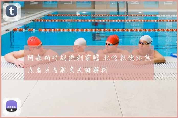 阿森纳对战热刺前瞻 北伦敦德比焦点看点与胜负关键解析