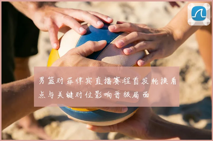 男篮对菲律宾直播赛程首发轮换看点与关键对位影响晋级局面