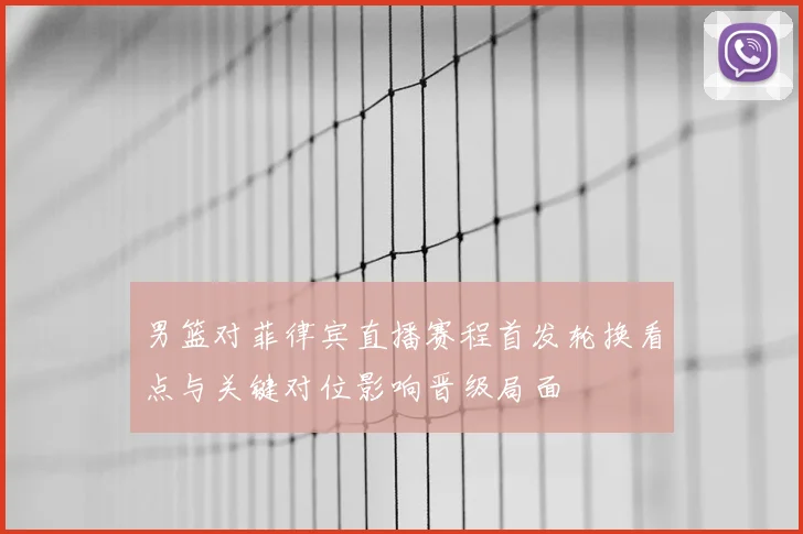 男篮对菲律宾直播赛程首发轮换看点与关键对位影响晋级局面