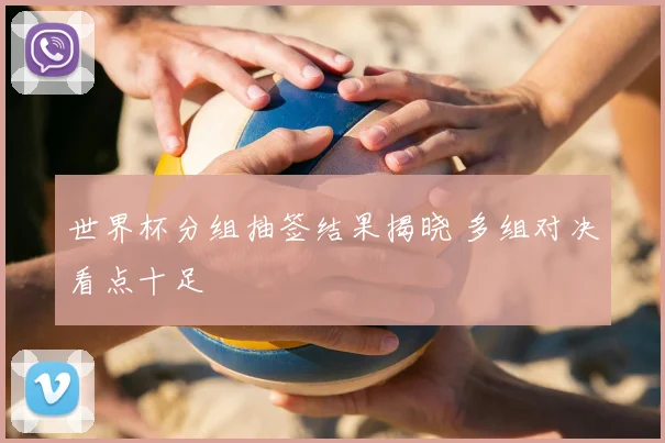 世界杯分组抽签结果揭晓 多组对决看点十足