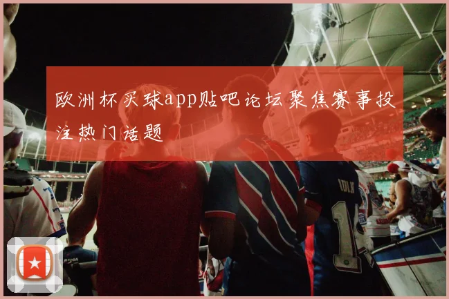 欧洲杯买球app贴吧论坛聚焦赛事投注热门话题