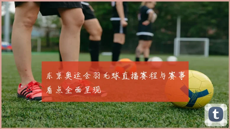 东京奥运会羽毛球直播赛程与赛事看点全面呈现