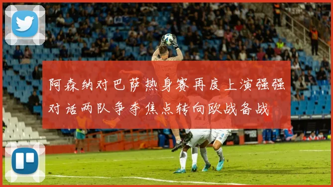 阿森纳对巴萨热身赛再度上演强强对话两队争夺焦点转向欧战备战