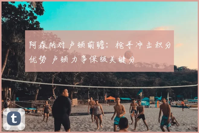 阿森纳对卢顿前瞻：枪手冲击积分优势 卢顿力争保级关键分