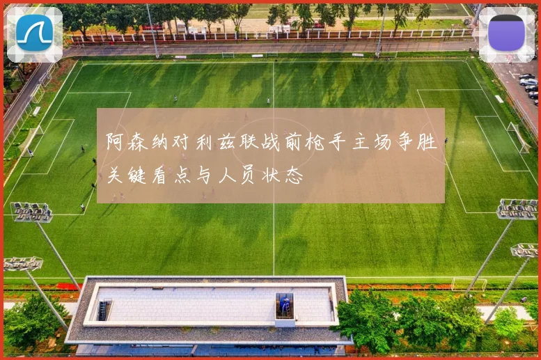 阿森纳对利兹联战前枪手主场争胜关键看点与人员状态