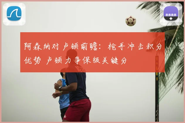 阿森纳对卢顿前瞻：枪手冲击积分优势 卢顿力争保级关键分