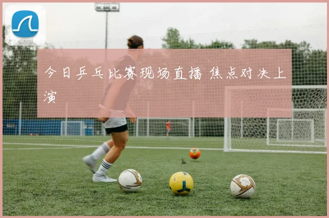 今日乒乓比赛现场直播 焦点对决上演