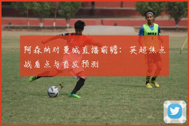 阿森纳对曼城直播前瞻：英超焦点战看点与首发预测