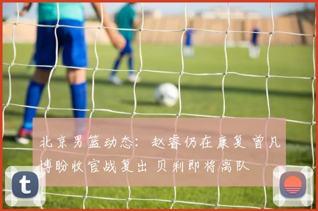 北京男篮动态：赵睿仍在康复 曾凡博盼收官战复出 贝利即将离队