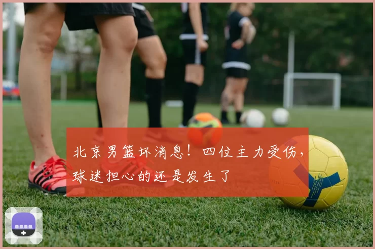 北京男篮坏消息!四位主力受伤,球迷担心的还是发生了