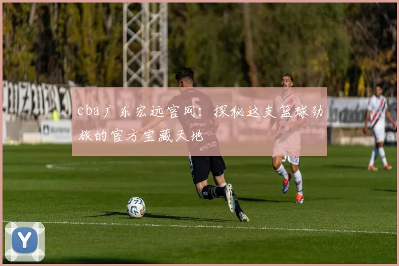 cba广东宏远官网：探秘这支篮球劲旅的官方宝藏天地