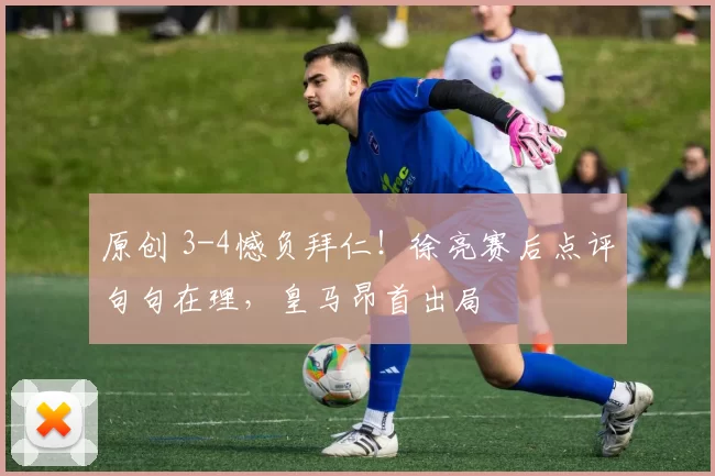 原创 3-4憾负拜仁！徐亮赛后点评句句在理，皇马昂首出局