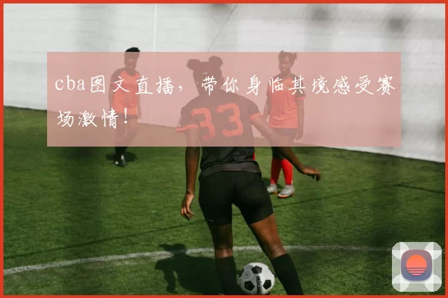 cba图文直播，带你身临其境感受赛场激情！