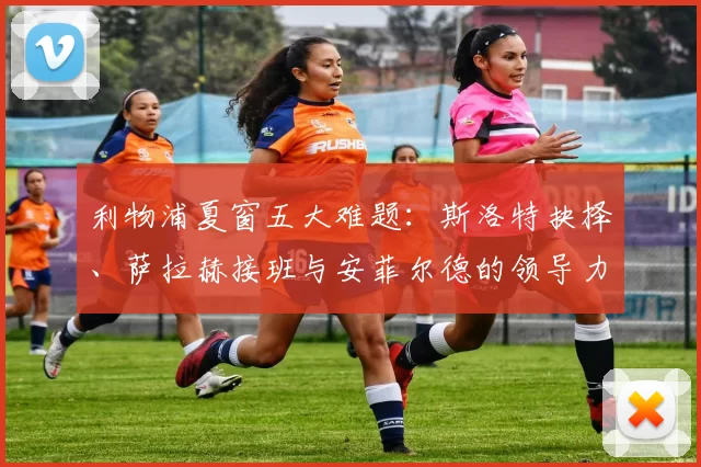 利物浦夏窗五大难题：斯洛特抉择、萨拉赫接班与安菲尔德的领导力重塑