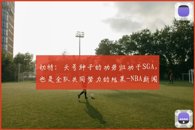 切特：头号种子的功劳归功于SGA，也是全队共同努力的结果-NBA新闻