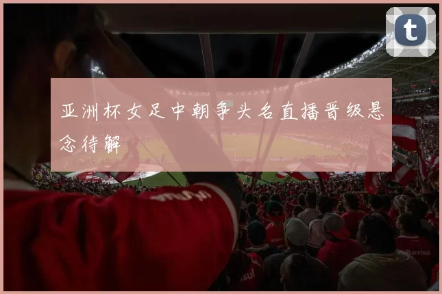 亚洲杯女足中朝争头名直播晋级悬念待解