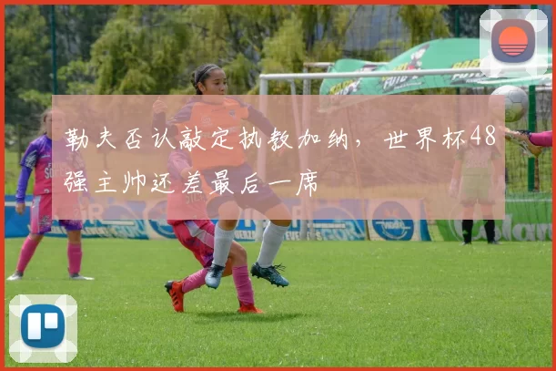 勒夫否认敲定执教加纳，世界杯48强主帅还差最后一席