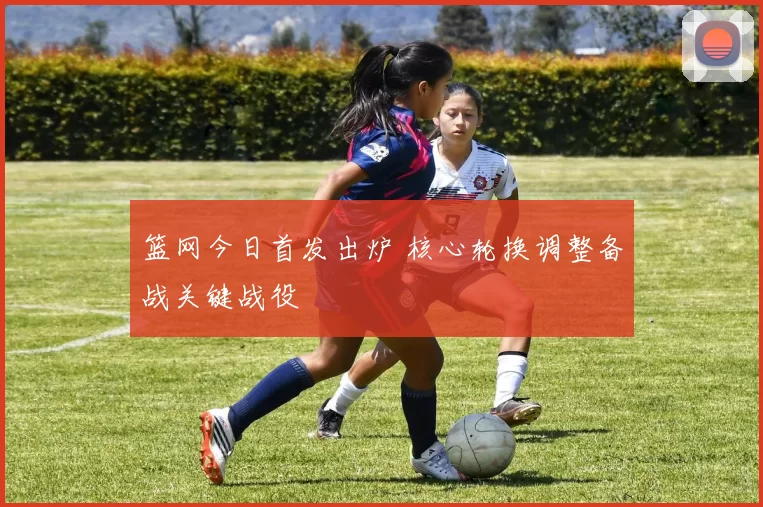 篮网今日首发出炉 核心轮换调整备战关键战役