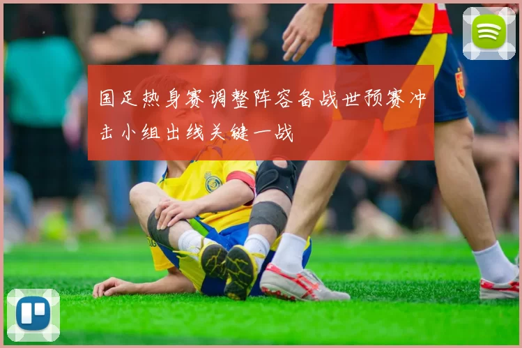 国足热身赛调整阵容备战世预赛冲击小组出线关键一战