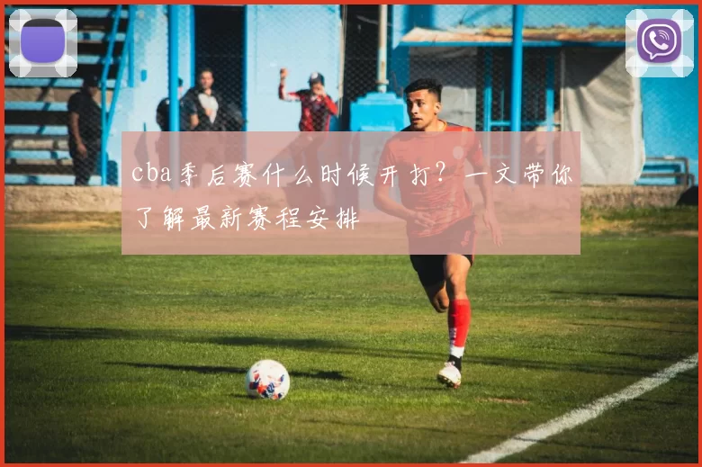 cba季后赛什么时候开打？一文带你了解最新赛程安排