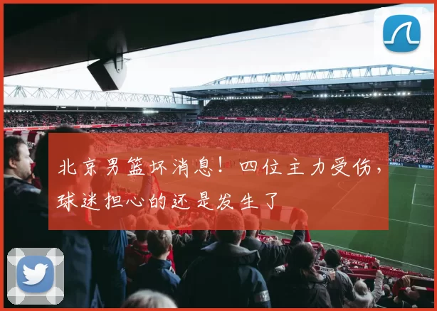 北京男篮坏消息!四位主力受伤,球迷担心的还是发生了