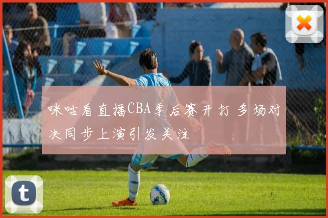 咪咕看直播CBA季后赛开打 多场对决同步上演引发关注