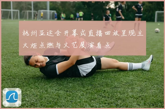 杭州亚运会开幕式直播回放呈现主火炬点燃与文艺展演看点