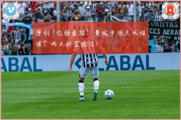 原创 1亿镑豪赌！曼城中场天坑谁填？两大新星抢位