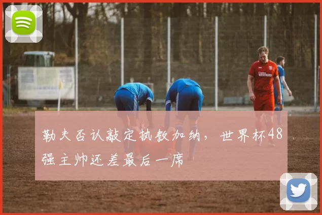 勒夫否认敲定执教加纳，世界杯48强主帅还差最后一席