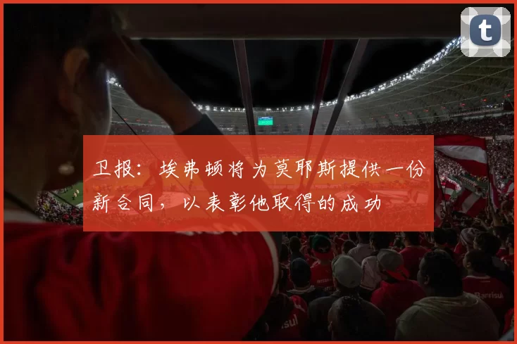 卫报：埃弗顿将为莫耶斯提供一份新合同，以表彰他取得的成功