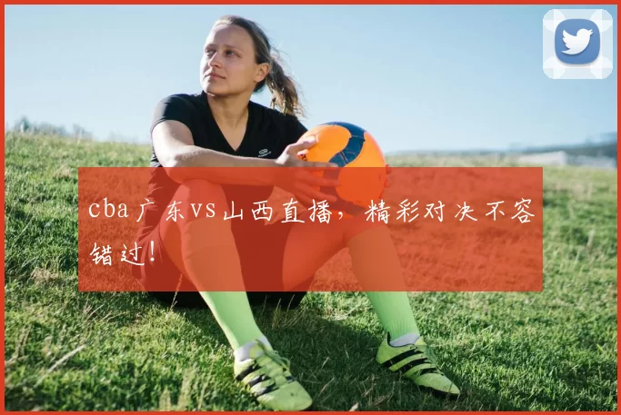 cba广东vs山西直播，精彩对决不容错过！