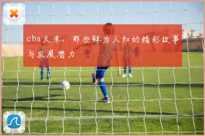 cba天津，那些鲜为人知的精彩故事与发展潜力