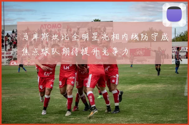 马库斯坎比全明星亮相内线防守成焦点球队期待提升竞争力