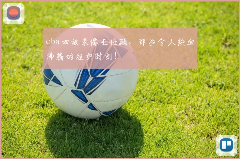 cba回放录像王仕鹏，那些令人热血沸腾的经典时刻！